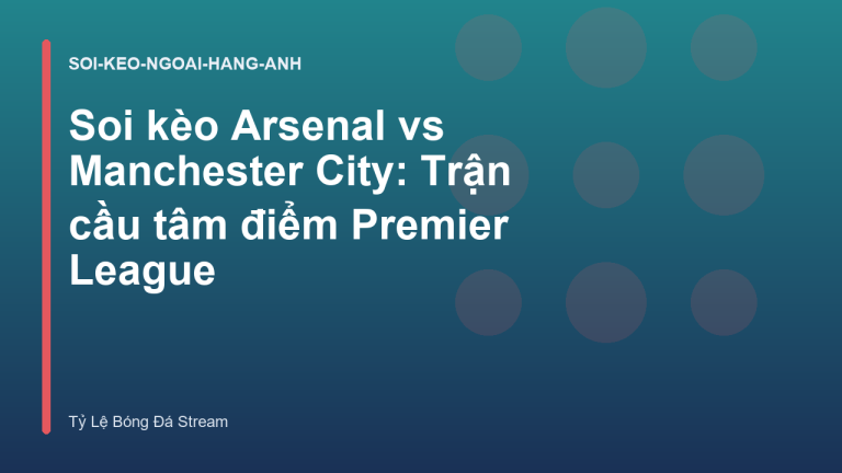 Soi kèo Arsenal vs Manchester City: Trận cầu tâm điểm Premier League